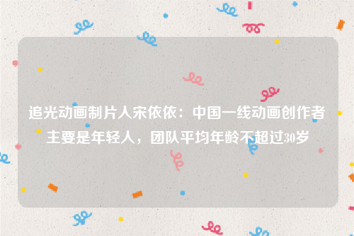 追光动画制片人宋依依：中国一线动画创作者主要是年轻人，团队平均年龄不超过30岁