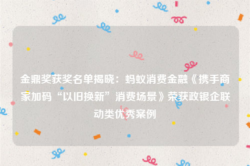 金鼎奖获奖名单揭晓：蚂蚁消费金融《携手商家加码“以旧换新”消费场景》荣获政银企联动类优秀案例