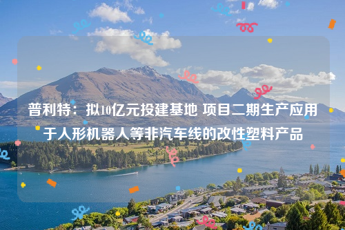 普利特：拟10亿元投建基地 项目二期生产应用于人形机器人等非汽车线的改性塑料产品