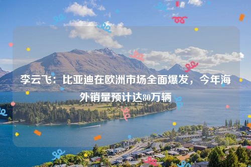 李云飞：比亚迪在欧洲市场全面爆发，今年海外销量预计达80万辆