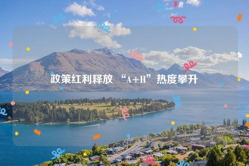 政策红利释放 “A+H”热度攀升