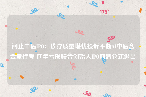 问止中医IPO：诊疗质量堪忧投诉不断AI中医含金量待考 连年亏损联合创始人IPO前清仓式退出