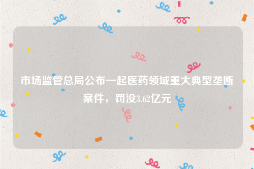 市场监管总局公布一起医药领域重大典型垄断案件，罚没3.62亿元