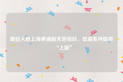瑞安入股上海黄浦新天地项目，翠湖系列即将“上新”