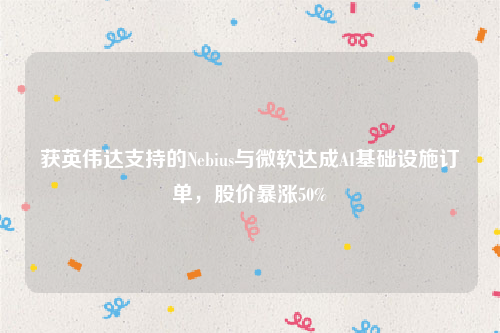 获英伟达支持的Nebius与微软达成AI基础设施订单，股价暴涨50%
