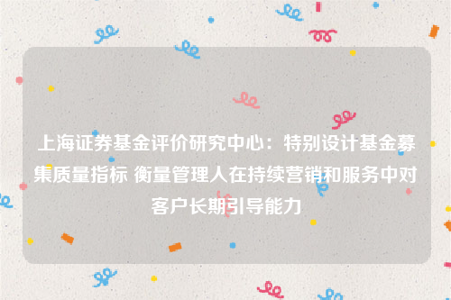 上海证券基金评价研究中心：特别设计基金募集质量指标 衡量管理人在持续营销和服务中对客户长期引导能力