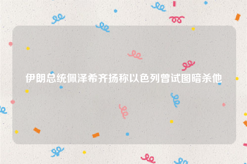 伊朗总统佩泽希齐扬称以色列曾试图暗杀他