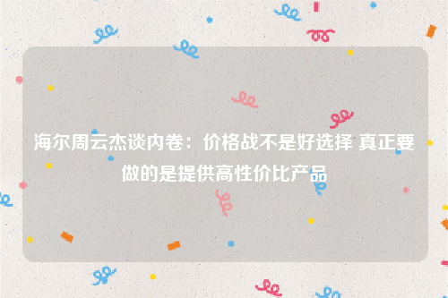 海尔周云杰谈内卷：价格战不是好选择 真正要做的是提供高性价比产品