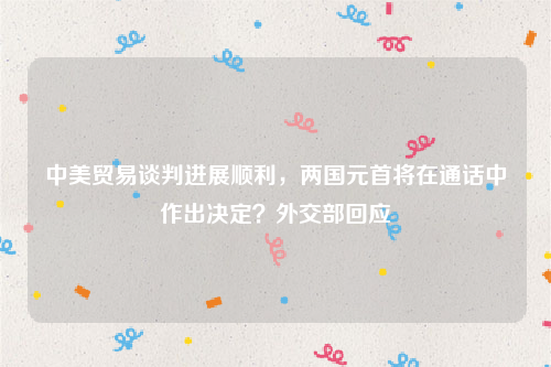 中美贸易谈判进展顺利，两国元首将在通话中作出决定？外交部回应