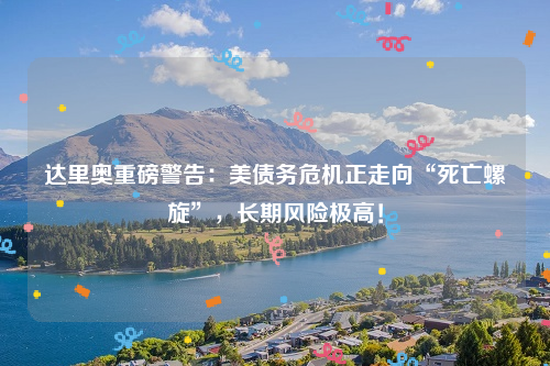 达里奥重磅警告：美债务危机正走向“死亡螺旋”，长期风险极高！