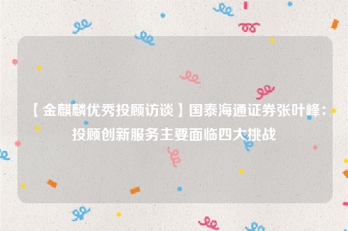 【金麒麟优秀投顾访谈】国泰海通证券张叶峰：投顾创新服务主要面临四大挑战