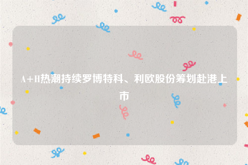 A+H热潮持续罗博特科、利欧股份筹划赴港上市