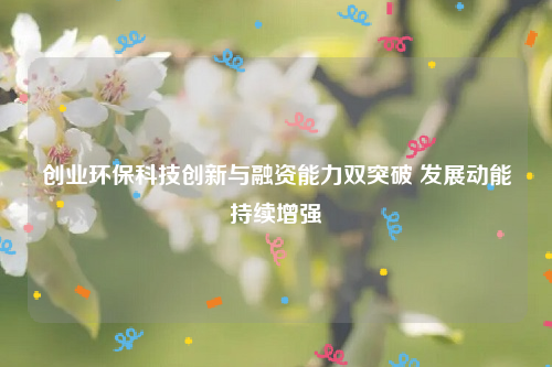 创业环保科技创新与融资能力双突破 发展动能持续增强