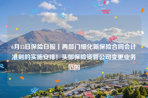 6月13日保险日报丨两部门细化新保险合同会计准则的实施安排！头部保险资管公司变更业务范围