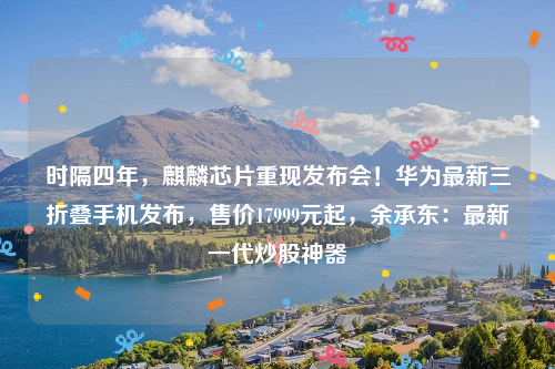时隔四年，麒麟芯片重现发布会！华为最新三折叠手机发布，售价17999元起，余承东：最新一代炒股神器