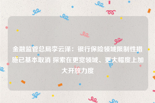 金融监管总局李云泽：银行保险领域限制性措施已基本取消 探索在更宽领域、更大幅度上加大开放力度