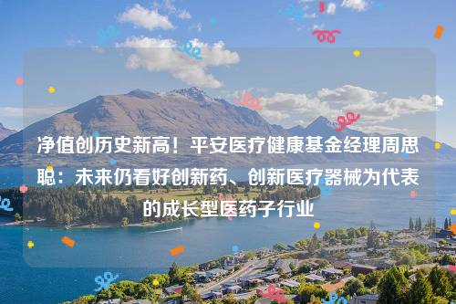 净值创历史新高！平安医疗健康基金经理周思聪：未来仍看好创新药、创新医疗器械为代表的成长型医药子行业