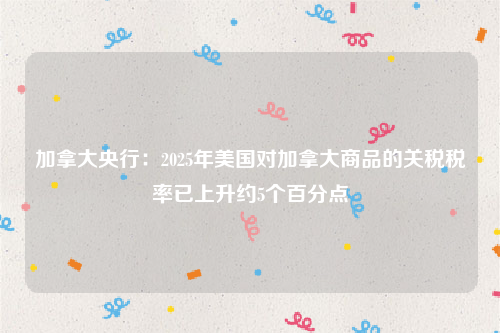 加拿大央行：2025年美国对加拿大商品的关税税率已上升约5个百分点