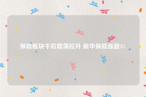 保险板块午后震荡拉升 新华保险涨超3%