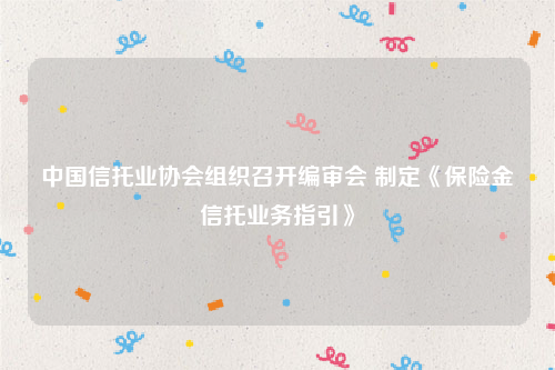 中国信托业协会组织召开编审会 制定《保险金信托业务指引》