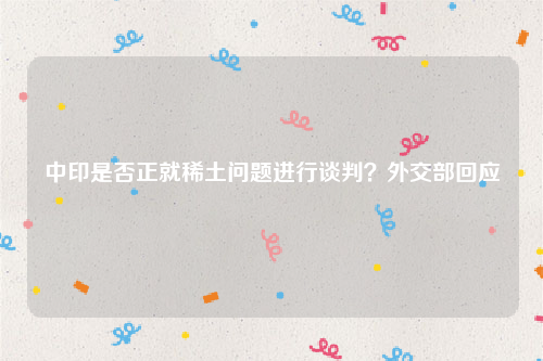 中印是否正就稀土问题进行谈判？外交部回应