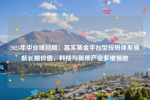 2025年中业绩回顾：嘉实基金平台型投研体系领航长期价值，科技与新质产业多维领跑