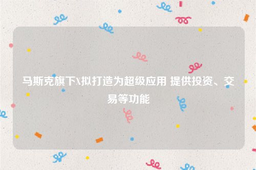 马斯克旗下X拟打造为超级应用 提供投资、交易等功能