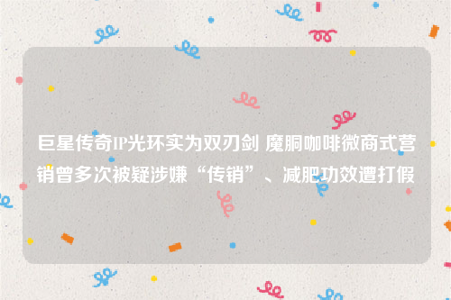 巨星传奇IP光环实为双刃剑 魔胴咖啡微商式营销曾多次被疑涉嫌“传销”、减肥功效遭打假