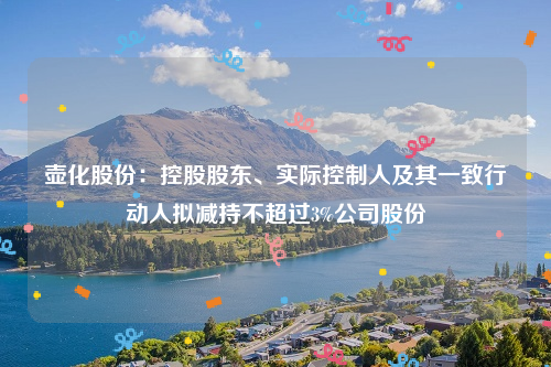 壶化股份：控股股东、实际控制人及其一致行动人拟减持不超过3%公司股份