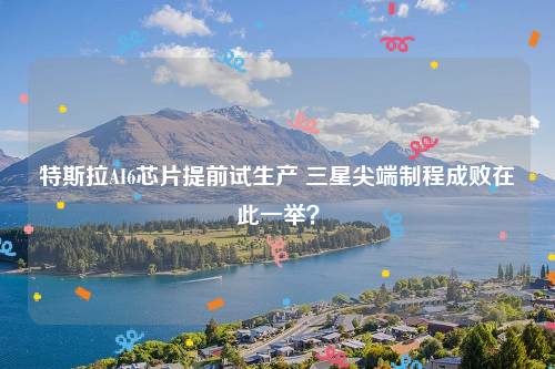 特斯拉AI6芯片提前试生产 三星尖端制程成败在此一举？