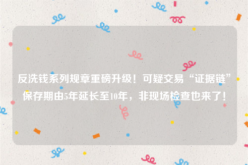 反洗钱系列规章重磅升级！可疑交易“证据链”保存期由5年延长至10年，非现场检查也来了！