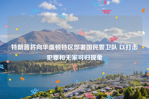 特朗普将向华盛顿特区部署国民警卫队 以打击犯罪和无家可归现象