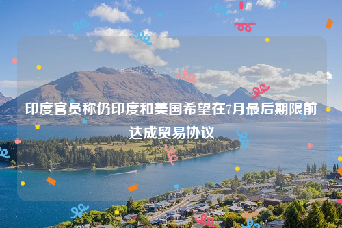 印度官员称仍印度和美国希望在7月最后期限前达成贸易协议
