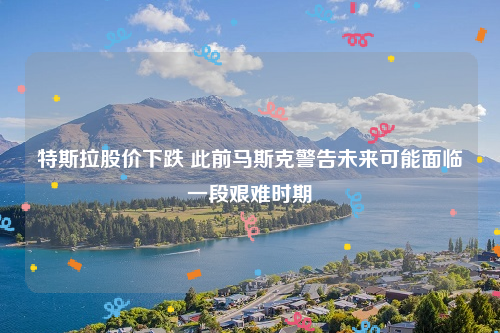 特斯拉股价下跌 此前马斯克警告未来可能面临一段艰难时期