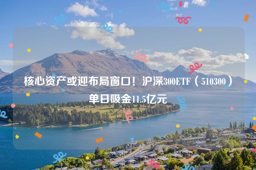 核心资产或迎布局窗口！沪深300ETF（510300）单日吸金11.5亿元