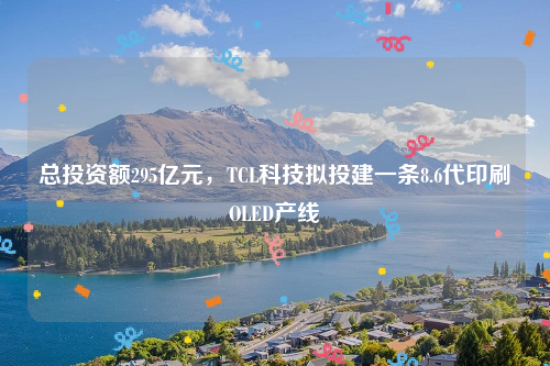 总投资额295亿元，TCL科技拟投建一条8.6代印刷OLED产线