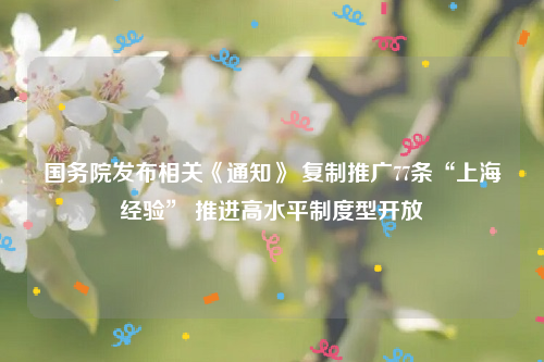 国务院发布相关《通知》 复制推广77条“上海经验” 推进高水平制度型开放
