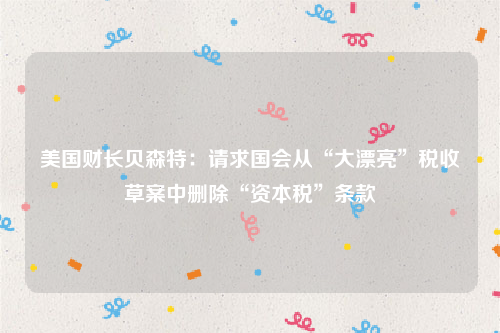 美国财长贝森特：请求国会从“大漂亮”税收草案中删除“资本税”条款