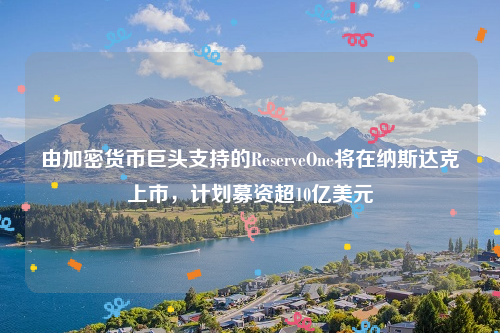 由加密货币巨头支持的ReserveOne将在纳斯达克上市，计划募资超10亿美元
