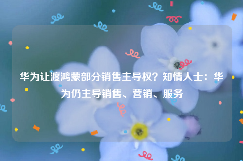 华为让渡鸿蒙部分销售主导权？知情人士：华为仍主导销售、营销、服务