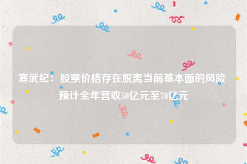 寒武纪：股票价格存在脱离当前基本面的风险 预计全年营收50亿元至70亿元