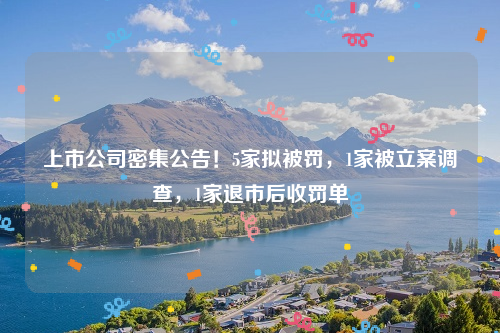上市公司密集公告！5家拟被罚，1家被立案调查，1家退市后收罚单