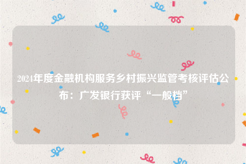 2024年度金融机构服务乡村振兴监管考核评估公布：广发银行获评“一般档”