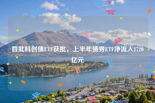 首批科创债ETF获批，上半年债券ETF净流入1720亿元