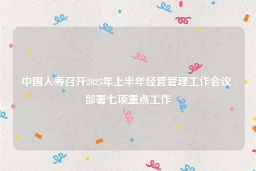 中国人寿召开2025年上半年经营管理工作会议 部署七项重点工作
