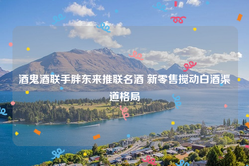 酒鬼酒联手胖东来推联名酒 新零售搅动白酒渠道格局