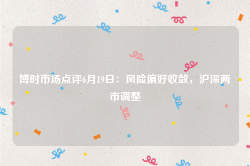 博时市场点评6月19日：风险偏好收敛，沪深两市调整
