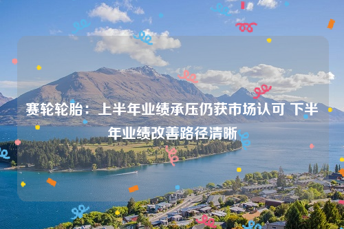 赛轮轮胎：上半年业绩承压仍获市场认可 下半年业绩改善路径清晰