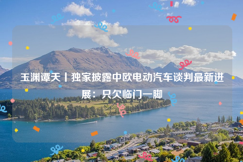玉渊谭天丨独家披露中欧电动汽车谈判最新进展：只欠临门一脚