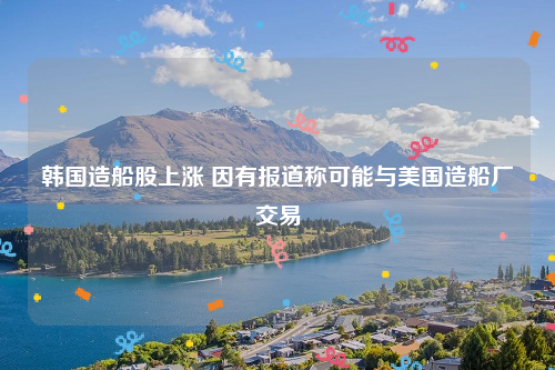 韩国造船股上涨 因有报道称可能与美国造船厂交易